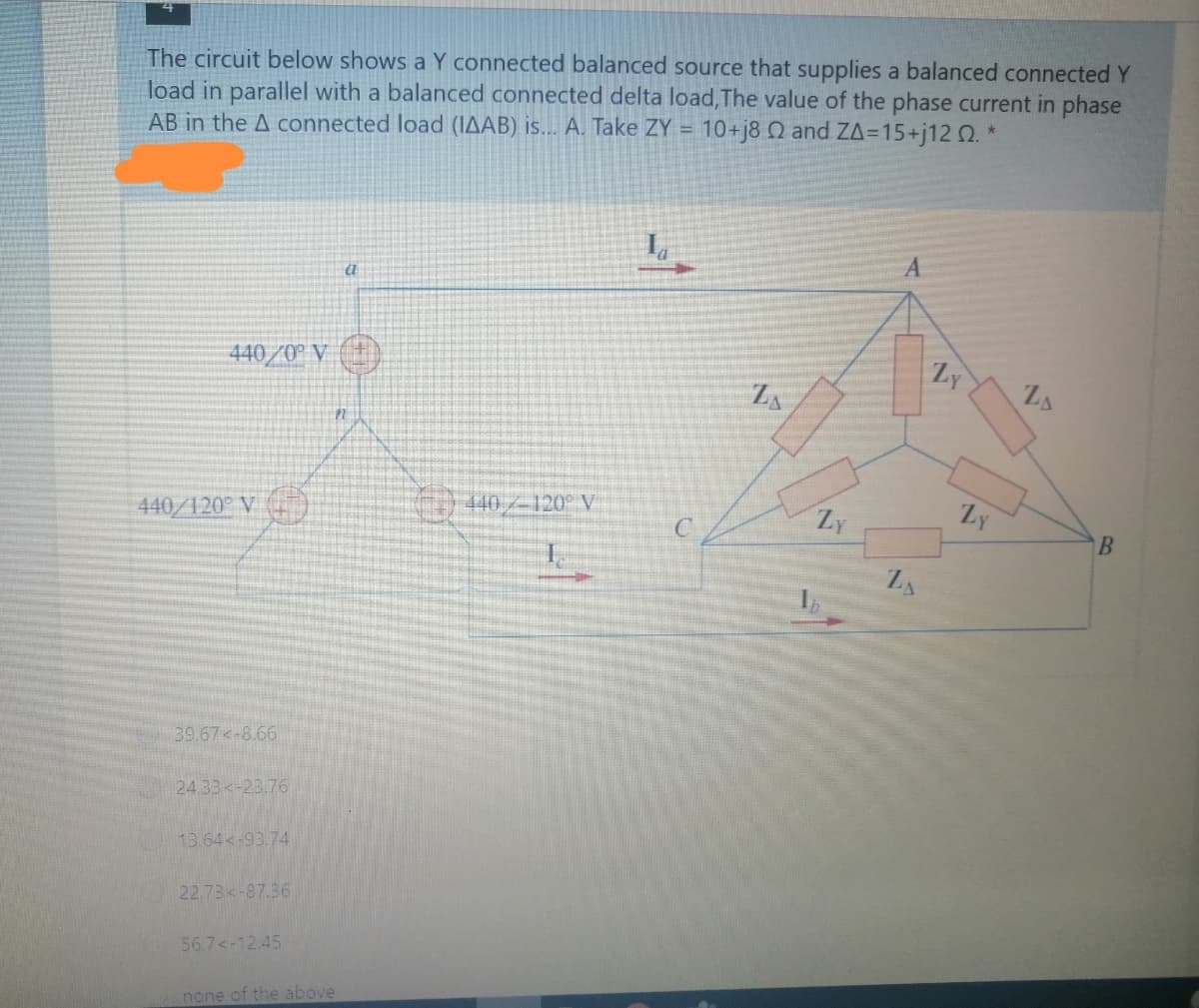 The circuit below shows a Y connected balanced source that supplies a balanced connected Y
load in parallel with a balanced connected delta load, The value of the phase current in phase
AB in the A connected load (IAAB) is... A. Take ZY = 10+j80 and ZA=15+j12 Q. *
440/0° V (+)
Ly
ZA
0440/-120° V
Zy
Ly
440/120° V (
39.67 -8.66
24.33<-23.76
13.64<-93.74
22.73<-87.36
56.7<-12.45
none of the above
