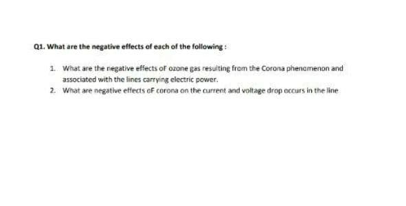 Q1. What are the negative effects of each of the following :
1. What are the negative effects of ozone gas resulting from the Corona phenamenon and
associated with the lines carrying electric power.
2. What are negative effects oF corona on the current and voltage drop accurs in the line
