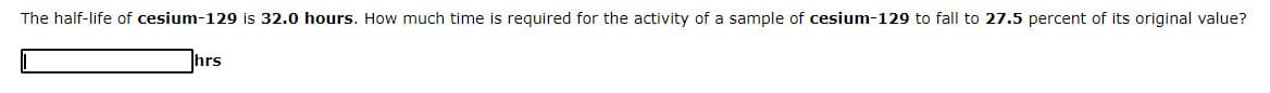 The half-life of cesium-129 is 32.0 hours. How much time is required for the activity of a sample of cesium-129 to fall to 27.5 percent of its original value?
hrs
