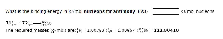 What is the binding energy in kJ/mol nucleons for antimony-123?
kJ/mol nucleons
51 H+ 72,n Sb
The required masses (g/mol) are:H= 1.00783 ;n = 1.00867 ; 123 Sb = 122.90410
