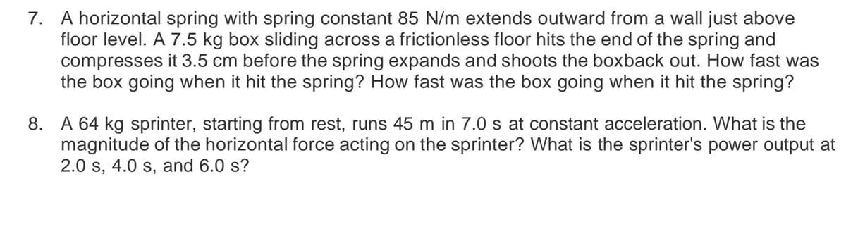 7. A horizontal spring with spring constant 85 N/m extends outward from a wall just above
floor level. A 7.5 kg box sliding across a frictionless floor hits the end of the spring and
compresses it 3.5 cm before the spring expands and shoots the boxback out. How fast was
the box going when it hit the spring? How fast was the box going when it hit the spring?
8. A 64 kg sprinter, starting from rest, runs 45 m in 7.0 s at constant acceleration. What is the
magnitude of the horizontal force acting on the sprinter? What is the sprinter's power output at
2.0 s, 4.0 s, and 6.0 s?