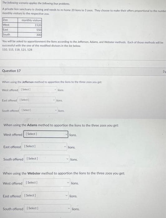 The following scenario applies the following four problems.
A private lion sanctuary is closing and needs to re-home 20 lions to 3 zoos. They choose to make their offers proportional to the numbe
monthly visitors to the respective zoo.
Zoo
West
East
South
monthly visitors
1520
550
300
You will be asked to apportionment the lions according to the Jefferson, Adams, and Webster methods. Each of those methods will be
successful with the one of the modified divisors in the list below.
110, 115, 118, 121, 128
Question 17
When using the Jefferson method to apportion the lions to the three zoos you get:
West offered [Select]
East offered Select]
South offered [Select]
East offered [Select]
South offered [Select]
When using the Adams method to apportion the lions to the three zoos you get:
West offered [Select]
lions.
lions.
East offered [Select]
lions.
South offered [Select]
lions
lions.
When using the Webster method to apportion the lions to the three zoos you get:
West offered I Select]
lions.
lions.
✓lions.
lions.
3 p