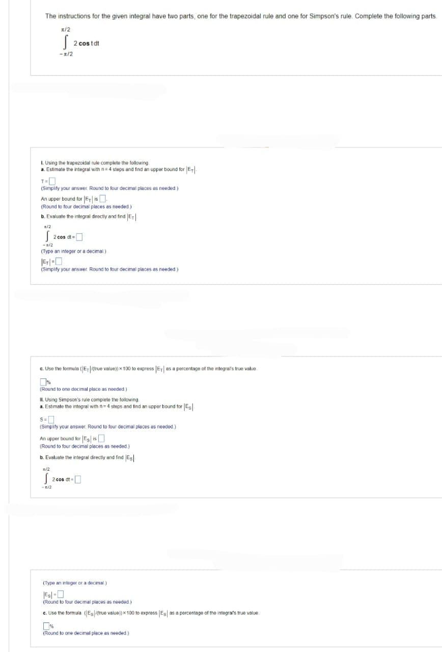 The instructions for the given integral have two parts, one for the trapezoidal rule and one for Simpson's rule. Complete the following parts
x/2
<-x/2
2 costdt
1. Using the trapezoidal rule complete the following
a. Estimate the integral with n=4 steps and find an upper bound for E-
T=0
(Simplify your answer. Round to four decimal places as needed.)
An upper bound for Eis
(Round to four decimal places as needed)
b. Evaluate the integral directly and find Er
*/2
2 co
2 cos dt =
- 1/2
(Type an integer or a decimal)
(Simplify your answer. Round to four decimal places as needed)
c. Use the formula (E+/(true value)) x 100 to express |E| as a percentage of the integral's true value.
(Round to one decimal place as needed)
II. Using Simpson's rule complete the following.
a. Estimate the integral with n=4 steps and find an upper bound for Es
S=
(Simplify your answer. Round to four decimal places as needed.)
An upper bound for Es is
(Round to four decimal places as needed.)
b. Evaluate the integral directly and find Es
n/2
S 2 cos dt =
-1/2
(Type an integer or a decimal)
(Round to four decimal places as needed.)
c. Use the formula (Es/(true value)) x 100 to express Es as a percentage of the integral's true value.
(Round to one decimal place as needed.).