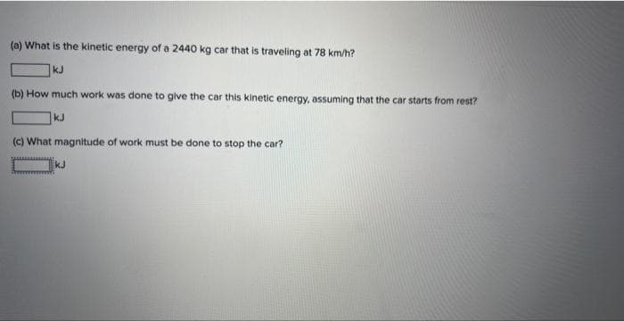 (a) What is the kinetic energy of a 2440 kg car that is traveling at 78 km/h?
kJ
(b) How much work was done to give the car this kinetic energy, assuming that the car starts from rest?
kJ
(c) What magnitude of work must be done to stop the car?
kJ