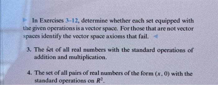 In Exercises 3-12, determine whether each set equipped with
the given operations is a vector space. For those that are not vector
spaces identify the vector space axioms that fail.
3. The set of all real numbers with the standard operations of
addition and multiplication.
4. The set of all pairs of real numbers of the form (x, 0) with the
standard operations on R².