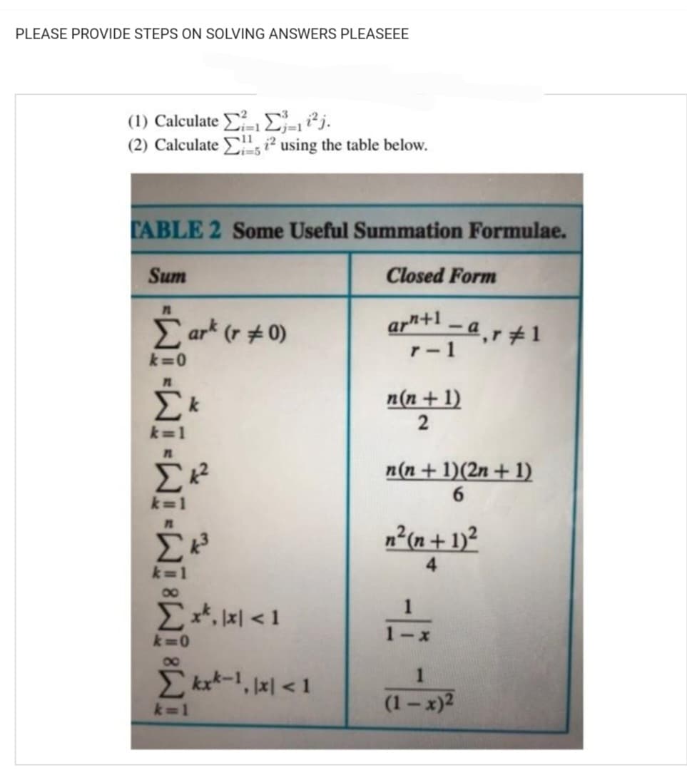 PLEASE PROVIDE STEPS ON SOLVING ANSWERS PLEASEEE
(1) Calculate
11
(2) Calculate ² using the table below.
CABLE 2 Some Useful Summation Formulae.
Sum
Closed Form
Cart (r = 0)
ar"+1 – q,r # 1
-
r-1
k=0
- - -
Σκ
k=1
Ex, x < 1
k=0
Sky-1, || < 1
n(n + 1)
2
n(n + 1)(2n + 1)
6
n (n + 1)
-
(1-x)²