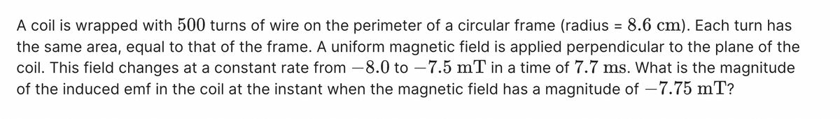 A coil is wrapped with 500 turns of wire on the perimeter of a circular frame (radius = 8.6 cm). Each turn has
the same area, equal to that of the frame. A uniform magnetic field is applied perpendicular to the plane of the
coil. This field changes at a constant rate from -8.0 to -7.5 mT in a time of 7.7 ms. What is the magnitude
of the induced emf in the coil at the instant when the magnetic field has a magnitude of −7.75 mT?