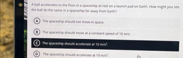 A ball accelerates to the floor in a spaceship at rest on a launch pad on Earth. How might you see
the ball do the same in a spaceship far away from Earth?
A The spaceship should not move in space.
B
The spaceship should move at a constant speed of 10 m/s.
The spaceship should accelerate at 10 m/s².
The spaceship should accelerate at 19 m/s².