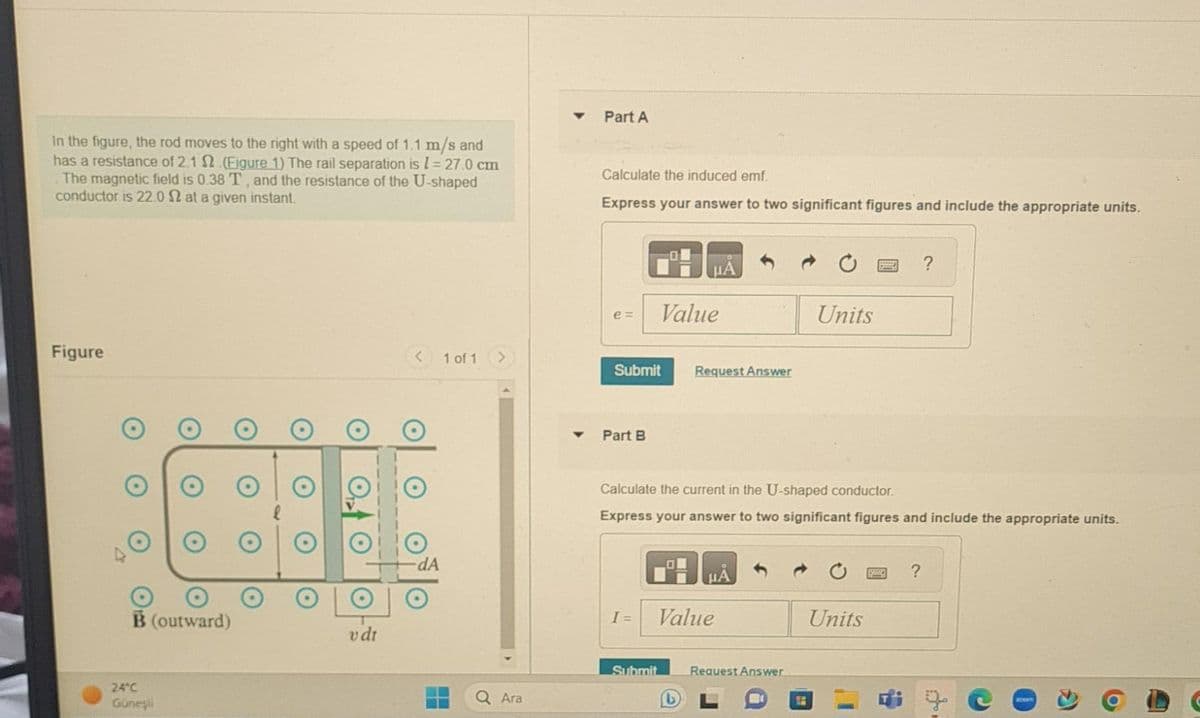 In the figure, the rod moves to the right with a speed of 1.1 m/s and
has a resistance of 2.1 2.(Eigure 1) The rail separation is 1 = 27.0 cm
The magnetic field is 0.38 T, and the resistance of the U-shaped
conductor is 22.0 2 at a given instant.
Figure
B (outward)
24°C
Güneşli
v dr
dA
1 of 1
ii
Ara
Part A
Calculate the induced emf.
Express your answer to two significant figures and include the appropriate units.
e= Value
Submit Request Answer
Part B
μÃ
I =
Calculate the current in the U-shaped conductor.
Express your answer to two significant figures and include the appropriate units.
Value
Submit
(L)
Request Answer
Units
f
Units
?
?
