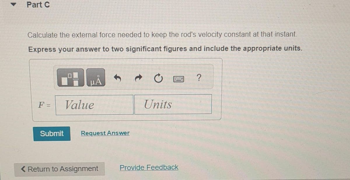 Part C
Calculate the external force needed to keep the rod's velocity constant at that instant.
Express your answer to two significant figures and include the appropriate units.
μA
F = Value
Submit
Request Answer
< Return to Assignment
Units
Provide Feedback
?