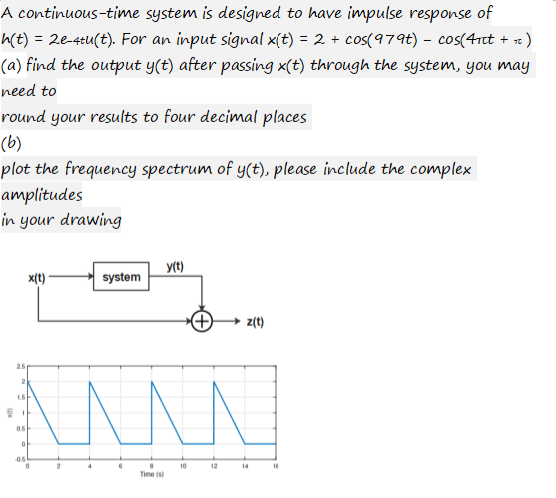 A continuous-time system is designed to have impulse response of
h(t) = 2e-4tu(t). For an input signal x(t) = 2 + cos(979t) - cos(4πt + ₁)
(a) find the output y(t) after passing x(t) through the system, you may
need to
round your results to four decimal places
(b)
plot the frequency spectrum of y(t), please include the complex
amplitudes
in your drawing
x(t)
2
system
4
^^^^
6
y(t)
A
Time (s)
10
z(t)
12
14
16