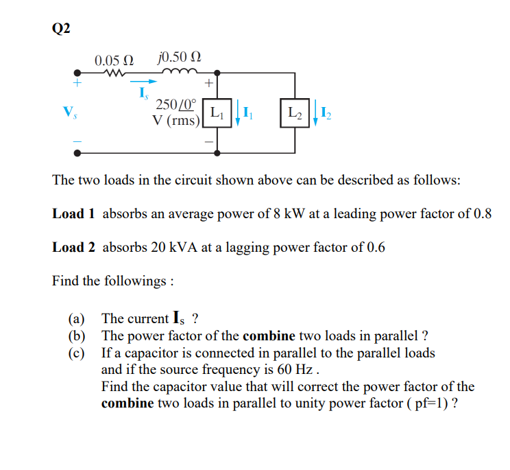 Q2
V₂
0.05 Ω
(a)
(b)
(c)
j0.50 Ω
250/0°
V (rms)
+
L₁
12¹12
The two loads in the circuit shown above can be described as follows:
Load 1 absorbs an average power of 8 kW at a leading power factor of 0.8
Load 2 absorbs 20 kVA at a lagging power factor of 0.6
Find the followings :
The current Is ?
The power factor of the combine two loads in parallel ?
If a capacitor is connected in parallel to the parallel loads
and if the source frequency is 60 Hz.
Find the capacitor value that will correct the power factor of the
combine two loads in parallel to unity power factor (pf=1) ?