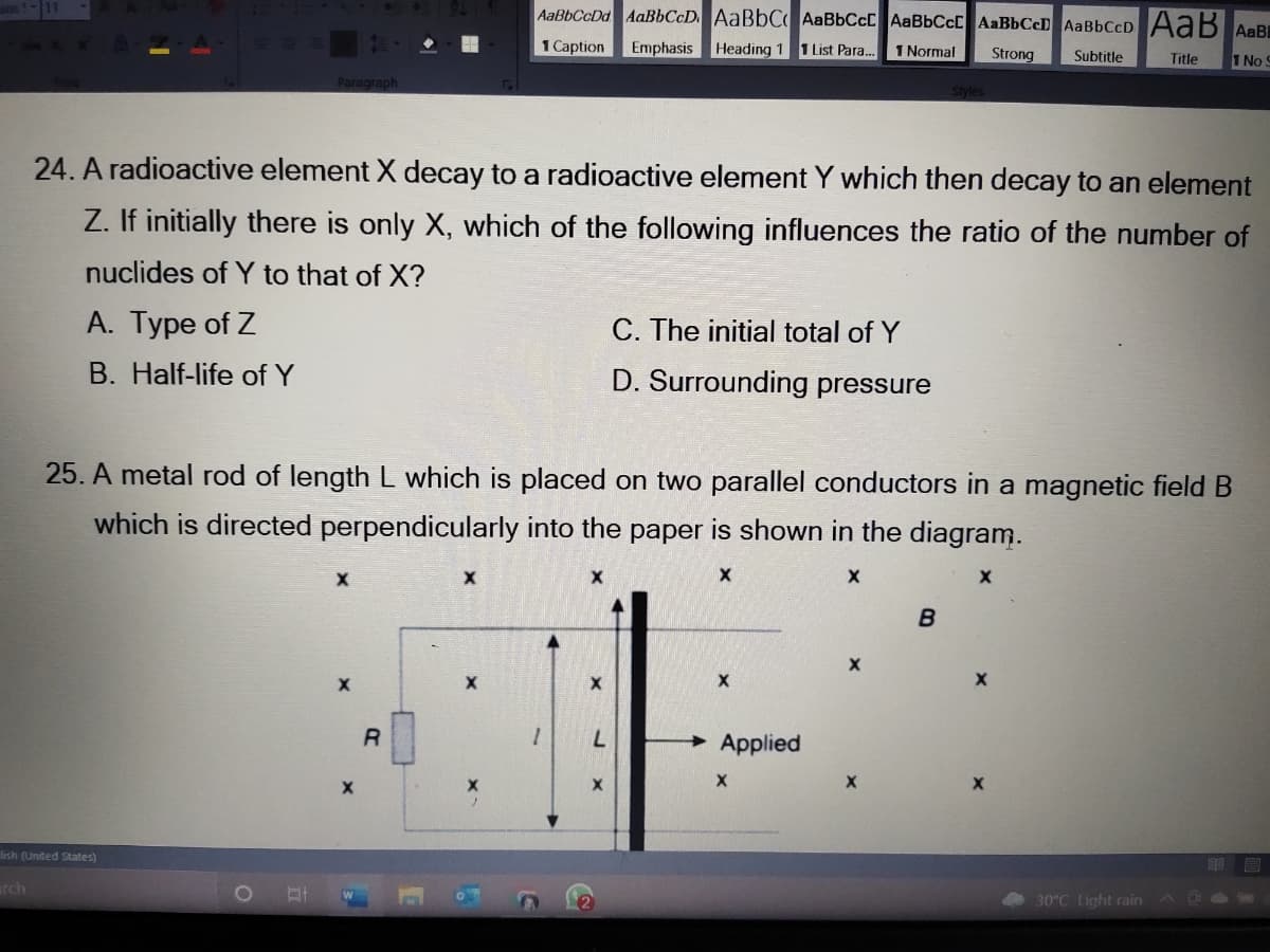 AaBbCcDd AaBbCcD. AaBbC AaBbCcC AaBbCcC AaBbCeD AaBbCcD AaB AaB
1 Caption
Emphasis Heading 1 1 List Para.
1 Normal
Strong
Subtitle
Title
1 No
Paragraph
24. A radioactive element X decay to a radioactive element Y which then decay to an element
Z. If initially there is only X, which of the following influences the ratio of the number of
nuclides of Y to that of X?
A. Type of Z
C. The initial total of Y
B. Half-life of Y
D. Surrounding pressure
25. A metal rod of length L which is placed on two parallel conductors in a magnetic field B
which is directed perpendicularly into the paper is shown in the diagram.
B
7.
Applied
lish (United States)
rch
30°C Light rain
