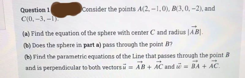 Question 1
C(0, -3,-1).
Consider the points A(2, -1,0), B(3, 0, -2), and
(a) Find the equation of the sphere with center C and radius |AB|.
(b) Does the sphere in part a) pass through the point B?
(b) Find the parametric equations of the Line that passes through the point B
and is perpendicular to both vectors u = AB + AC and w
= BA + AC.