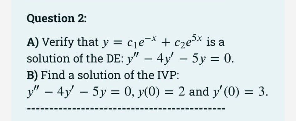 Question 2:
A) Verify that y = c₁e-x + c₂e³x is a
solution of the DE: y" – 4y' — 5y = 0.
B) Find a solution of the IVP:
y" - 4y' - 5y = 0, y(0) = 2 and y'(0) = 3.