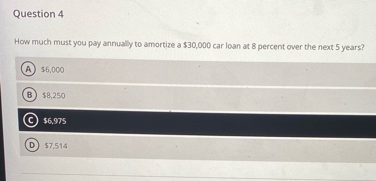 Question 4
How much must you pay annually to amortize a $30,000 car loan at 8 percent over the next 5 years?
A) $6,000
B $8,250
D
$6,975
$7,514