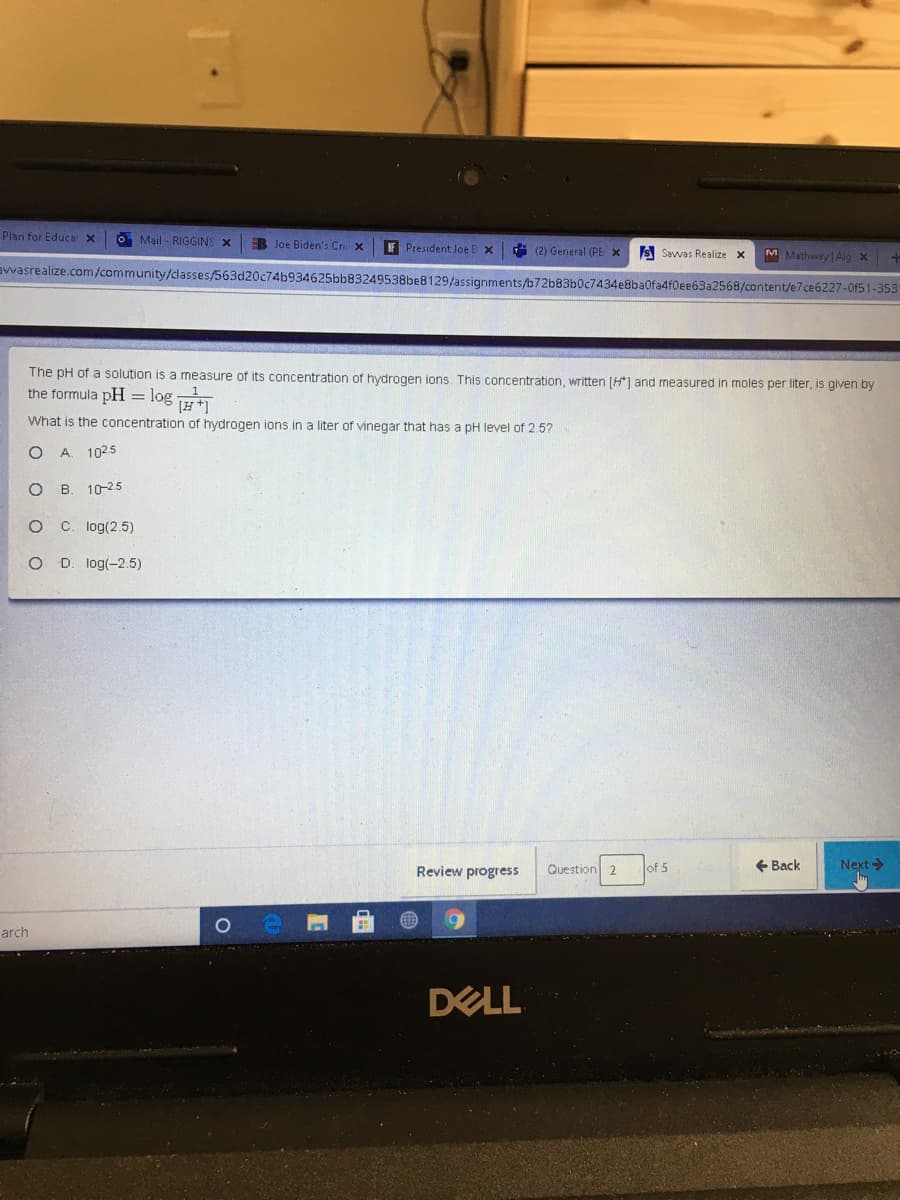 Plan for Educa x
O Mail - RIGGINS X
B Joe Biden's Cr x
F President Joe B x
(2) General (PE X
M Matheray Alg x
avwasrealize.com/community/dlasses/563d20c74b934625bb83249538be8129/assignments/b72b83b0c7434e8ba0fa4f0ee63a2568/content/e7ce6227-0f51-353
S Savwas Realize X
The pH of a solution is a measure of its concentration of hydrogen ions. This concentration, written [H*] and measured in moles per liter, is given by
the formula pH = log Ht1
What is the concentration of hydrogen ions in a liter of vinegar that has a pH level of 2.5?
A. 1025
O B. 10-2.5
C. log(2.5)
O D. log(-2.5)
Question 2
+ Back
Next>
Review progress
of 5
arch
DELL
