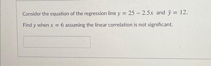 Consider the equation of the regression line y = 25 – 2.5x and ỹ = 12,
%3D
Find y when x = 6 assuming the linear correlation is not significant.
%3D
