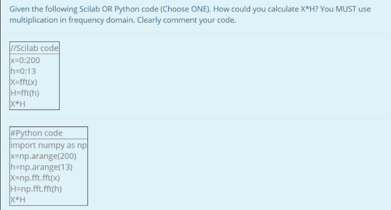 Given the following Scilab OR Python code (Choose ONE). How could you calculate X*H? You MUST use
multiplication in frequency domain. Clearly comment your code.
//Scilab code
x=0:200
h=0:13
X=fft(x)
H=fft(h)
X*H
#Python code
import numpy as np
x=np.arange(200)
h=np.arange(13)
X=np.fft.fft(x)
H=np.fft.fft(h)
X*H
