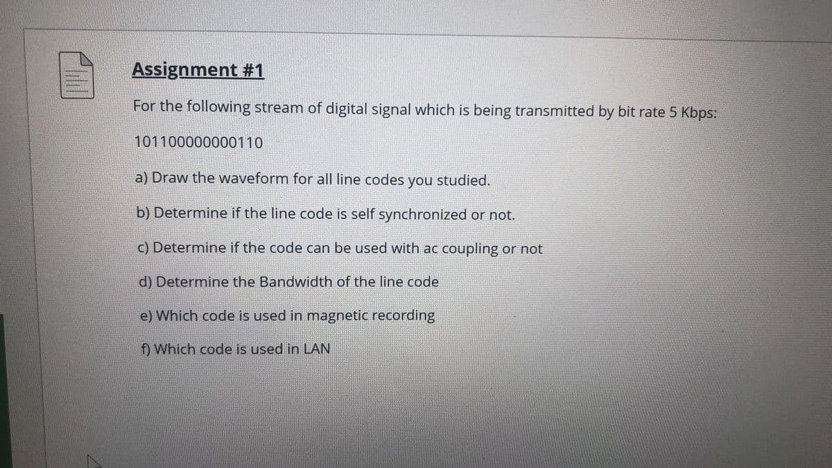 Assignment #1
For the following stream of digital signal which is being transmitted by bit rate 5 Kbps:
101100000000110
a) Draw the waveform for all line codes you studied.
b) Determine if the line code is self synchronized or not.
c) Determine if the code can be used with ac coupling or not
d) Determine the Bandwidth of the line code
e) Which code is used in magnetic recording
f) Which code is used in LAN
