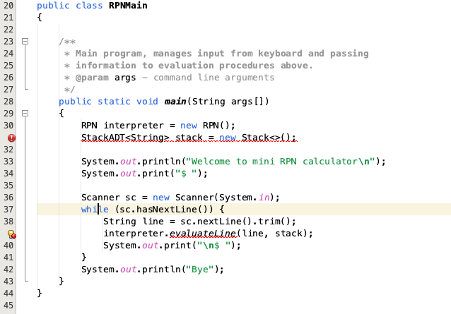 20
21
22
23
24
25
26
27
28
29
30
!
32
33
34
35
36
37
38
40
41
42
43
44
45
0-
public class RPNMain
{
}
* Main program, manages input from keyboard and passing
* information to evaluation procedures above.
* @param args - command line arguments
*/
public static void main(String args[])
{
RPN interpreter = new RPN();
StackADT<String> stack = new Stack<>();
System.out.println("Welcome to mini RPN calculator\n");
System.out.print("$ ");
Scanner sc = new Scanner(System.in);
while (sc.hasNextLine()) {
}
String line = sc.nextLine().trim();
interpreter.evaluateLine(line, stack);
System.out.print("\n$ ");
System.out.println("Bye");