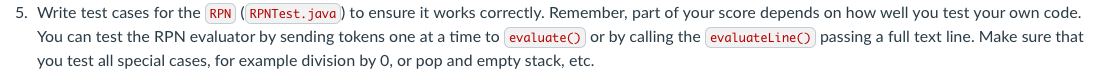 5. Write test cases for the RPN (RPNTest.java) to ensure it works correctly. Remember, part of your score depends on how well you test your own code.
You can test the RPN evaluator by sending tokens one at a time to evaluate() or by calling the evaluateLine() passing a full text line. Make sure that
you test all special cases, for example division by 0, or pop and empty stack, etc.