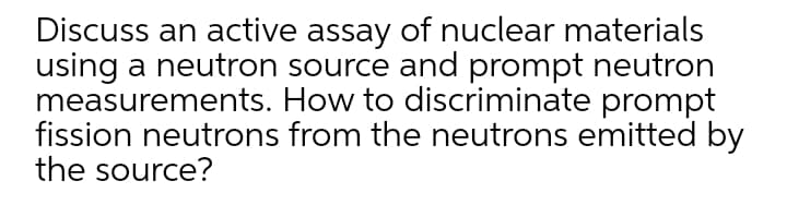 Discuss an active assay of nuclear materials
using a neutron source and prompt neutron
measurements. How to discriminate prompt
fission neutrons from the neutrons emitted by
the source?
