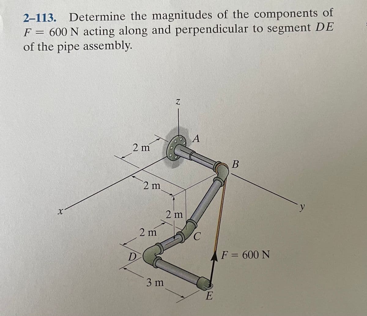 2–113. Determine the magnitudes of the components of
F = 600 N acting along and perpendicular to segment DE
of the pipe assembly.
A
2 m
2 m
2 m
2 m
C.
D
F = 600 N
3 m
