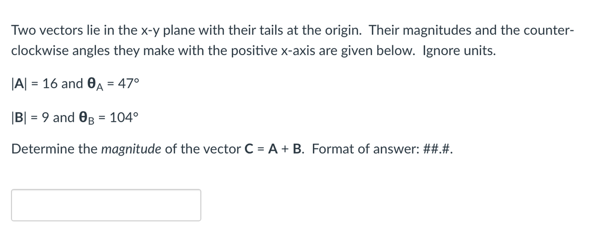 Two vectors lie in the x-y plane with their tails at the origin. Their magnitudes and the counter-
clockwise angles they make with the positive x-axis are given below. Ignore units.
|A| = 16 and 0A = 47°
|B| = 9 and OB = 104°
%3D
Determine the magnitude of the vector C = A + B. Format of answer: ##.#.
