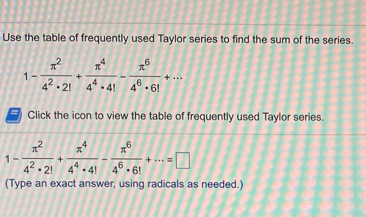 Use the table of frequently used Taylor series to find the sum of the series.
1--
42 . 2!
+
+ ...
4* • 4!
4° • 6!
Click the icon to view the table of frequently used Taylor series.
なく
π
1-
42.2!
+... =
44 . 4! 46. 6!
(Type an exact answer, using radicals as needed.)
pさ。
