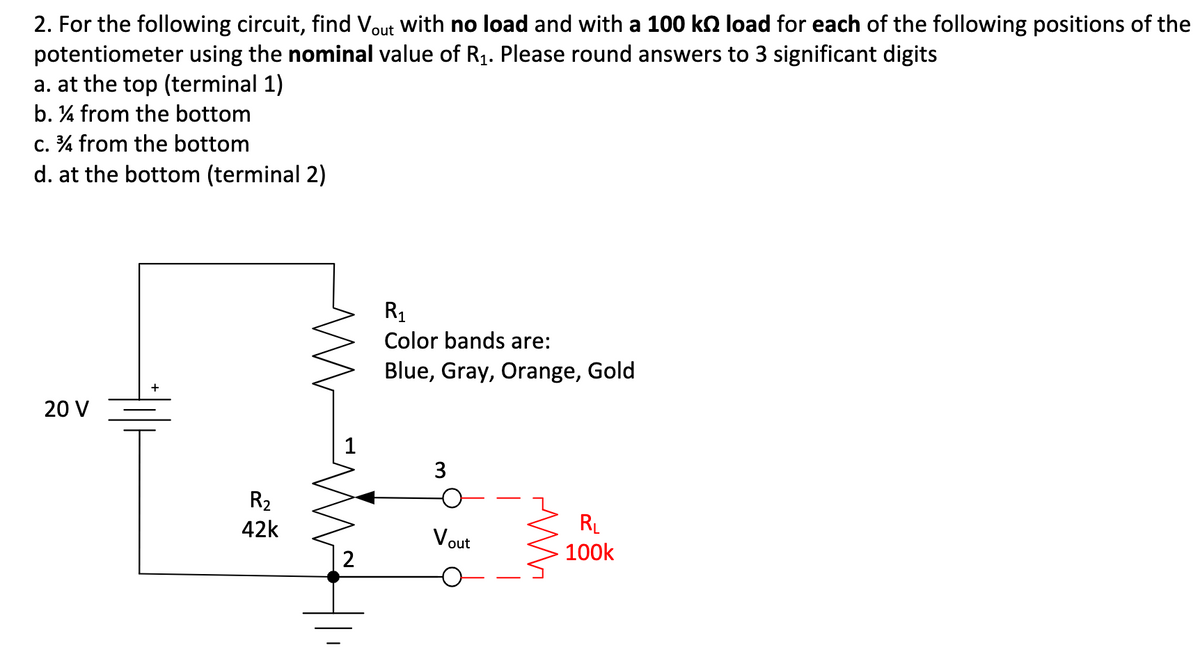 2. For the following circuit, find Vout with no load and with a 100 kn load for each of the following positions of the
potentiometer using the nominal value of R1. Please round answers to 3 significant digits
a. at the top (terminal 1)
b. ¼ from the bottom
c. % from the bottom
d. at the bottom (terminal 2)
R1
Color bands are:
Blue, Gray, Orange, Gold
20 V
1
3
R2
RL
100k
42k
Vout
