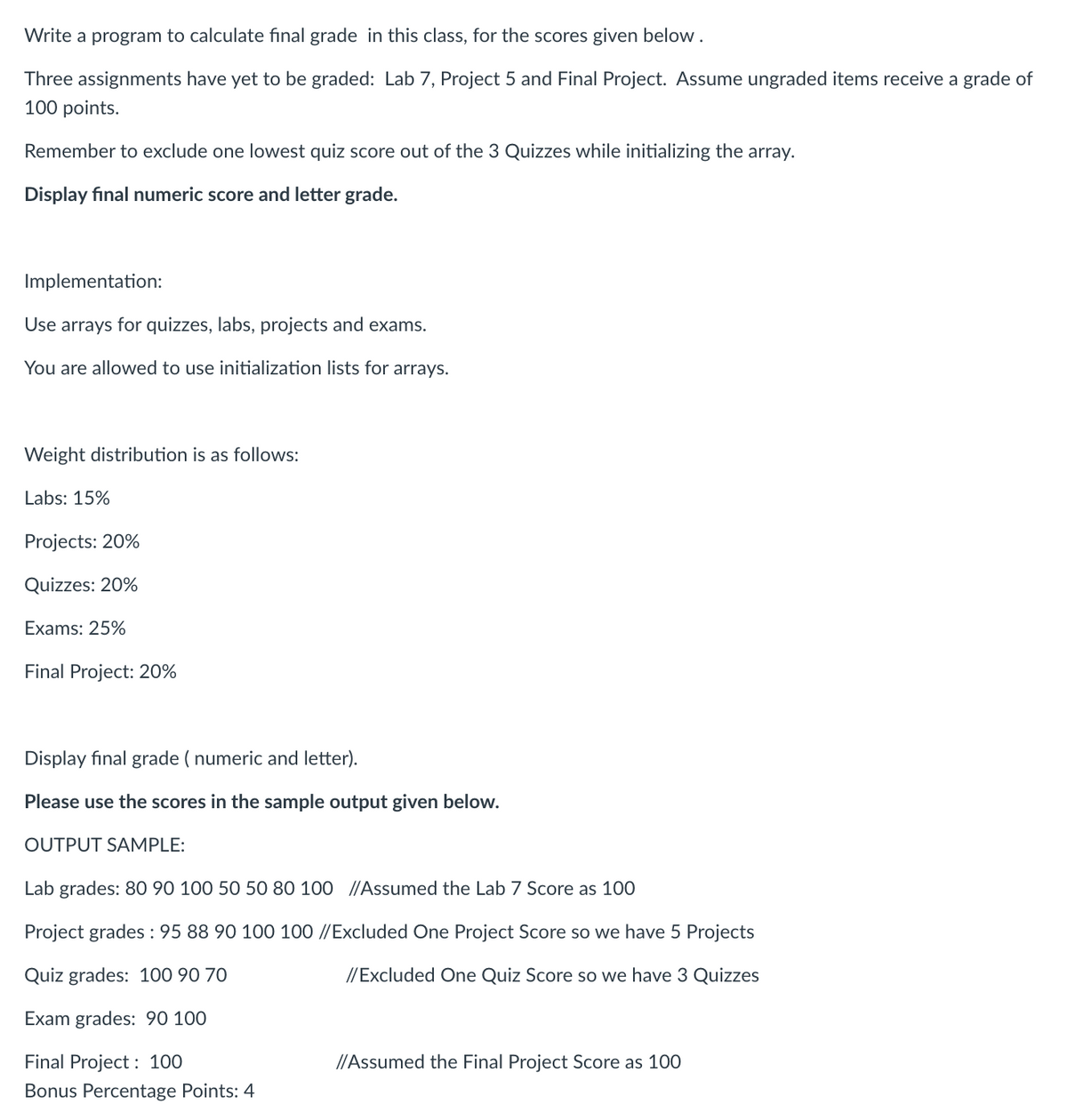 Write a program to calculate final grade in this class, for the scores given below.
Three assignments have yet to be graded: Lab 7, Project 5 and Final Project. Assume ungraded items receive a grade of
100 points.
Remember to exclude one lowest quiz score out of the 3 Quizzes while initializing the array.
Display final numeric score and letter grade.
Implementation:
Use arrays for quizzes, labs, projects and exams.
You are allowed to use initialization lists for arrays.
Weight distribution is as follows:
Labs: 15%
Projects: 20%
Quizzes: 20%
Exams: 25%
Final Project: 20%
Display fınal grade ( numeric and letter).
Please use the scores in the sample output given below.
OUTPUT SAMPLE:
Lab grades: 80 90 100 50 50 80 100 //Assumed the Lab 7 Score as 100
Project grades : 95 88 90 100 100 //Excluded One Project Score so we have 5 Projects
Quiz grades: 100 90 70
//Excluded One Quiz Score so we have 3 Quizzes
Exam grades: 90 100
Final Project : 100
//Assumed the Final Project Score as 100
Bonus Percentage Points: 4
