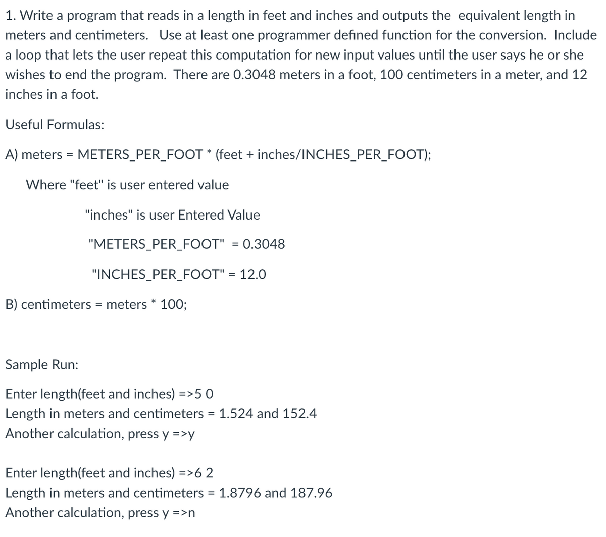 1. Write a program that reads in a length in feet and inches and outputs the equivalent length in
meters and centimeters. Use at least one programmer defined function for the conversion. Include
a loop that lets the user repeat this computation for new input values until the user says he or she
wishes to end the program. There are 0.3048 meters in a foot, 100 centimeters in a meter, and 12
inches in a foot.
Useful Formulas:
A) meters = METERS_PER_FOOT * (feet + inches/INCHES_PER_FOOT);
%3D
Where "feet" is user entered value
"inches" is user Entered Value
"METERS_PER_FOOT" = 0.3048
"INCHES_PER_FOOT" = 12.0
B) centimeters = meters * 100;
Sample Run:
Enter length(feet and inches) =>50
Length in meters and centimeters = 1.524 and 152.4
Another calculation, press y =>y
Enter length(feet and inches) =>6 2
Length in meters and centimeters = 1.8796 and 187.96
Another calculation, press y =>n
