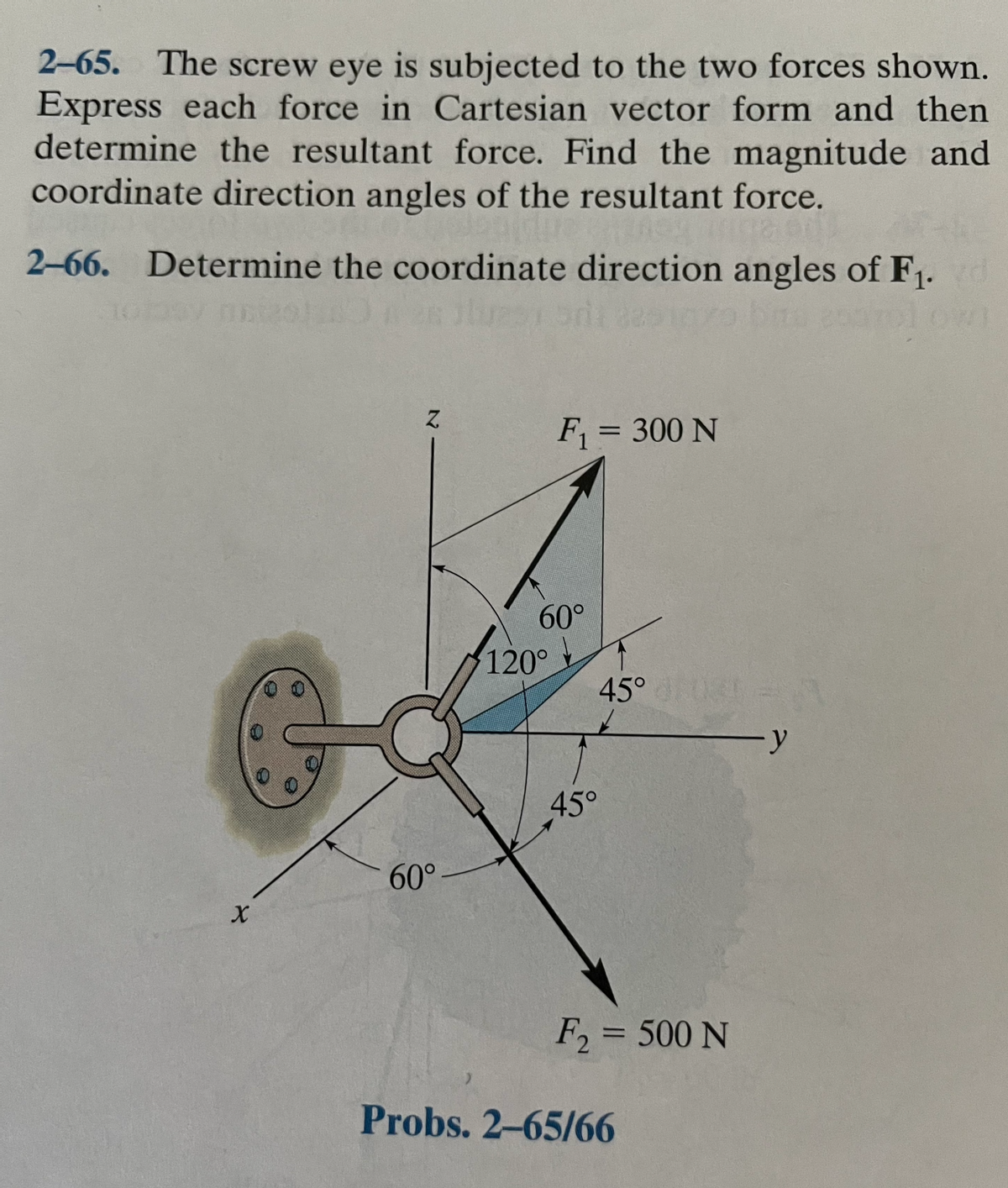 2-65. The screw eye is subjected to the two forces shown.
Express each force in Cartesian vector form and then
determine the resultant force. Find the magnitude and
coordinate direction angles of the resultant force.
2-66. Determine the coordinate direction angles of F1.
F1 = 300 N
60°
120°
45°
45°
60°
F, = 500 N
Probs. 2-65/66
