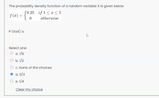 The probability density function of a random variable X is given below
S0.25 if1<a<5
f (z) =
otherwise
P (xs4) is
Select one:
O a 1/8
O b.1/2
O c. None of the choices
d. 3/4
O e.1/4
Clear my choice
