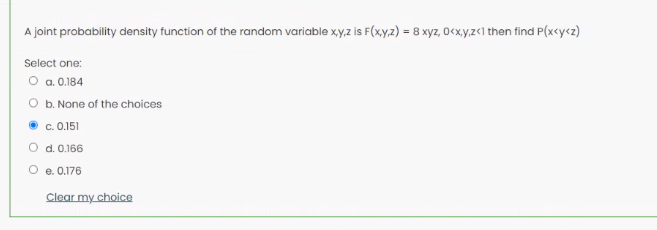 A joint probability density function of the random variable xy,z is F(xy2) = 8 xyz, 0<x,y,z«1 then find P(x<y<z)
Select one:
O a.0.184
O b. None of the choices
c. 0.151
O d. 0.166
O e. 0.176
Clear my choice
