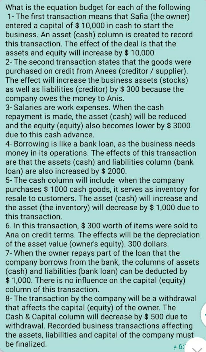 What is the equation budget for each of the following
1- The first transaction means that Safia (the owner)
entered a capital of $ 10,000 in cash to start the
business. An asset (cash) column is created to record
this transaction. The effect of the deal is that the
assets and equity will increase by $ 10,000
2- The second transaction states that the goods were
purchased on credit from Anees (creditor / supplier).
The effect will increase the business assets (stocks)
as well as liabilities (creditor) by $ 300 because the
company owes the money to Anis.
3- Salaries are work expenses. When the cash
repayment is made, the asset (cash) will be reduced
and the equity (equity) also becomes lower by $ 3000
due to this cash advance.
4- Borrowing is like a bank loan, as the business needs
money in its operations. The effects of this transaction
are that the assets (cash) and liabilities column (bank
loan) are also increased by $ 2000.
5- The cash column will include when the company
purchases $ 1000 cash goods, it serves as inventory for
resale to customers. The asset (cash) will increase and
the asset (the inventory) will decrease by $ 1,000 due to
this transaction.
6. In this transaction, $ 300 worth of items were sold to
Ana on credit terms. The effects will be the depreciation
of the asset value (owner's equity). 300 dollars.
7- When the owner repays part of the loan that the
company borrows from the bank, the columns of assets
(cash) and liabilities (bank loan) can be deducted by
$ 1,000. There is no influence on the capital (equity)
column of this transaction.
8- The transaction by the company will be a withdrawal
that affects the capital (equity) of the owner. The
Cash & Capital column will decrease by $ 500 due to
withdrawal. Recorded business transactions affecting
the assets, liabilities and capital of the company must
be finalized.
P 6:
