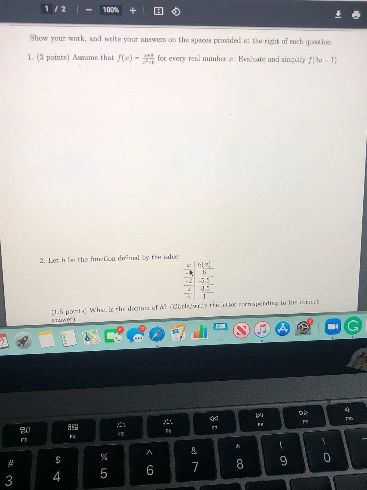 1/2 |
100%
生 ら
Show your work, and write your answers on the spaces provided at the right of each question.
1. (3 points) Assume that f(x) = +8 for every real number r. Evaluate and simplify f(3a – 1).
%3D
2. Let h be the function defined by the table:
xh(x)
-年
-5.5
-2
-3.5
1
(1.5 points) What is the domain of h? (Circle/write the letter corresponding to the correct
answer)
OG
22
MacBook Alr
DII
DD
F10
000
000
F9
吕0
F8
F7
F6
F4
F5
F3
一
&
#
$
%
5
6.
7
8
3
4
