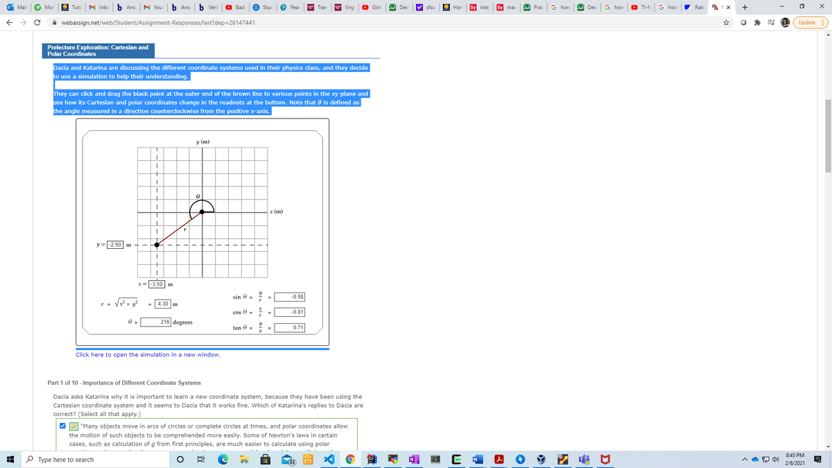 Mai
Mor
Tuto
M Inbo
b Ans
M Your
b Ans
b Verif
O Badi
Stud
P Pear
Tran
w Virg
O Gini
A Des
y sfsu
O Hon
Sy inte
Prac
G hovw
Des
hov
O TI-N
G hov
7 Rate
+
A webassign.net/web/Student/Assignment-Responses/last?dep=26147441
Update :
Prelecture Exploration: Cartesian and
Polar Coordinates
Dacia and Katarina are discussing the different coordinate systems used in their physics class, and they decide
to use a simulation to help their understanding.
They can click and drag the black point at the outer end of the brown line to various points in the xy plane and
see how its Cartesian and polar coordinates change in the readouts at the bottom. Note that 0 is defined as
the angle measured in a direction counterclockwise from the positive x-axis.
y (m)
x (m)
y =-2.50 m
-3.50 m
sin e -
-0.58
Vz²+ v?
4.30 m
cos e -
= =
-0.81
216 degrees
tan e =
0.71
Click here to open the simulation in a new window.
Part 1 of 10 - Importance of Different Coordinate Systems
Dacia asks Katarina why it is important to learn a new coordinate system, because they have been using the
Cartesian coordinate system and it seems to Dacia that it works fine. Which of Katarina's replies to Dacia are
correct? (Select all that apply.)
VP "Many objects move in arcs of circles or complete circles at times, and polar coordinates allow
the motion of such objects to be comprehended more easily. Some of Newton's laws in certain
cases, such as calculation of g from first principles, are much easier to calculate using polar
8:45 PM
P Type here to search
E W
(13
2/8/2021
