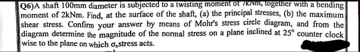 Q6)A shaft 100mm diameter is subjected to a twisting moment of /KNm, together with a bending
moment of 2kNm. Find, at the surface of the shaft, (a) the principal stresses, (b) the maximum
shear stress. Confirm your answer by means of Mohr's stress circle diagram, and from the
diagram determine the magnitude of the normal stress on a plane inclined at 25° counter clock
wise to the plane on which oxstress acts.