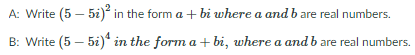 A: Write (5 – 5i)* in the form a + bi where a and b are real numbers.
B: Write (5 – 5i)* in the form a + bi, where a and b are real numbers.
