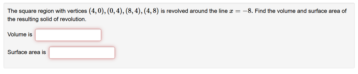 The square region with vertices (4, 0), (0, 4), (8, 4), (4, 8) is revolved around the line æ = -8. Find the volume and surface area of
the resulting solid of revolution.
Volume is
Surface area is
