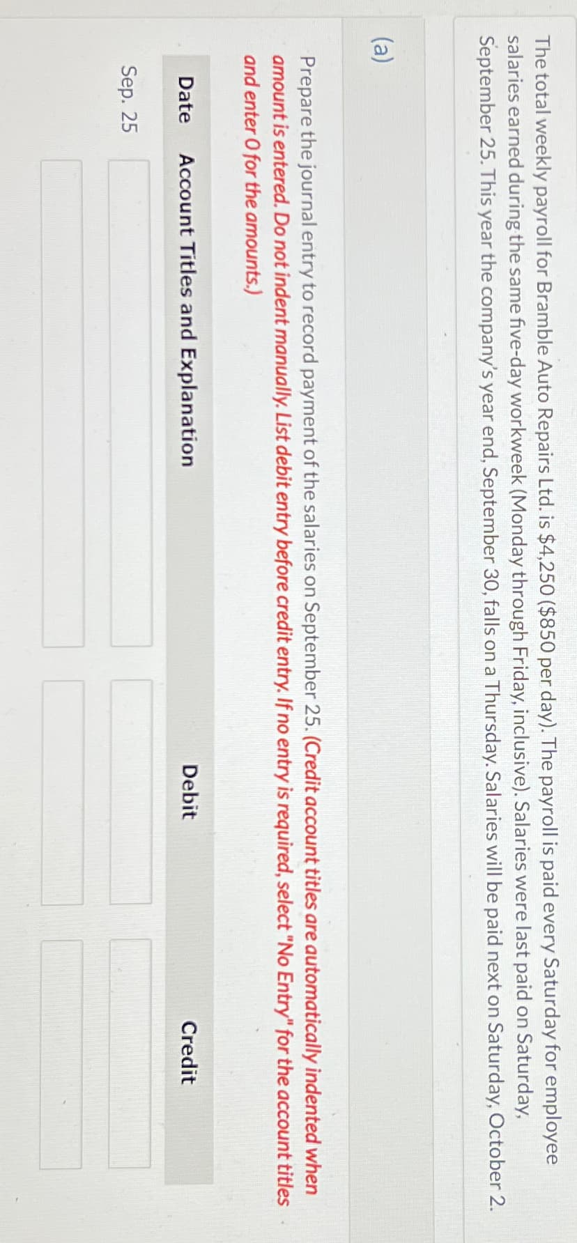 The total weekly payroll for Bramble Auto Repairs Ltd. is $4,250 ($850 per day). The payroll is paid every Saturday for employee
salaries earned during the same five-day workweek (Monday through Friday, inclusive). Salaries were last paid on Saturday,
September 25. This year the company's year end, September 30, falls on a Thursday. Salaries will be paid next on Saturday, October 2.
(a)
Prepare the journal entry to record payment of the salaries on September 25. (Credit account titles are automatically indented when
amount is entered. Do not indent manually. List debit entry before credit entry. If no entry is required, select "No Entry" for the account titles
and enter O for the amounts.)
Date Account Titles and Explanation
Sep. 25
Debit
Credit