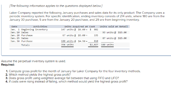 [The following information applies to the questions displayed below.]
Laker Company reported the following January purchases and sales data for its only product. The Company uses a
periodic inventory system. For specific identification, ending inventory consists of 214 units, where 180 are from the
January 30 purchase, 5 are from the January 20 purchase, and 29 are from beginning inventory.
Date
Activities
Jan. 1 Beginning inventory
Jan. 10 Sales
Jan. 20 Purchase
Jan. 25 Sales
Jan. 30
Purchase
Totals
Units Acquired at Cost Units sold at Retail
147 units@ $6.00 - $882
93 units@ $15.00
67 units @ $5.00
87 units @ $15.00
180 units@
394 units
180 units
Assume the perpetual Inventory system is used.
Required:
$4.50-
335
810
$2,827
1. Compute gross profit for the month of January for Laker Company for the four inventory methods.
2. Which method yields the highest gross profit?
3. Does gross profit using weighted average fall between that using FIFO and LIFO?
4. If costs were rising instead of falling, which method would yield the highest gross profit?