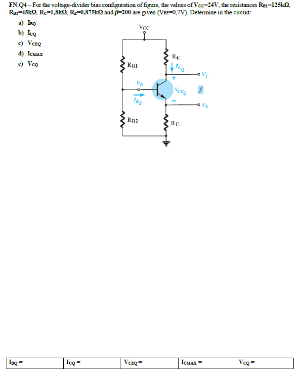 FN.Q4 - For the voltage-divider bias configuration of figure, the values of Vcc=24V, the resistances Re1=125KQ,
Re=45KQ, Rc=1,8kQ Rz=0,875KQ and p-200 are given (VBE=0,7V). Determine in the circuit:
a) IBQ
b) IcQ
Vcc
c) VczQ
RC
d) ICMAX
RBI
tco
e) VoQ
Vc
RB2
RE
VcQ =
ICMAX =
VczQ=
Icq =
IBQ
%3D
