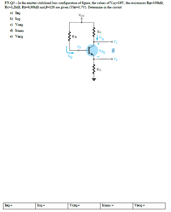 FN.Q3 – In the emitter-stabilized bias configuration of figure, the values of Vcc=18V, the resistances Rg=330k2,
R=1,2kQ, Rz-0,95kQ and ß=120 are given (VBE=0,7V). Determine in the circuit:
a) IBQ
Vcc
b) IcQ
c) VCEQ
Rc
d) ICMAX
RB
Ico
e) VBCQ
+
oVE
RE
VBCQ =
ICMAX =
IcQ =
IBQ =
