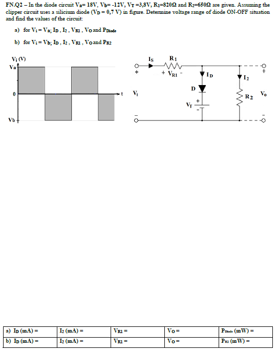 FN.Q2 - In the diode circuit Va= 18V, Vb= -12V, VT =3,8V, R1=8202 and R2=6502 are given. Assuming the
clipper circuit uses a silicium diode (VD = 0,7 V) in figure. Determine voltage range of diode ON-OFF situation
and find the values of the circuit:
a) for Vi = Va; ID, I2, VR1, Voand PDiode
b) for Vi = Vb; ID, I, VR1 , Voand PR2
Vị (V)
Iş
R1
Va
+ VrI
D
V.
R2
+
Vb
а) ID (mA) %3D
I2 (mA) =
VRI =
Vo=
Pode (in W) =
b) Ip (mA) =
I (mA) =
VRI =
Vo=
Paz (in W) =
O+
