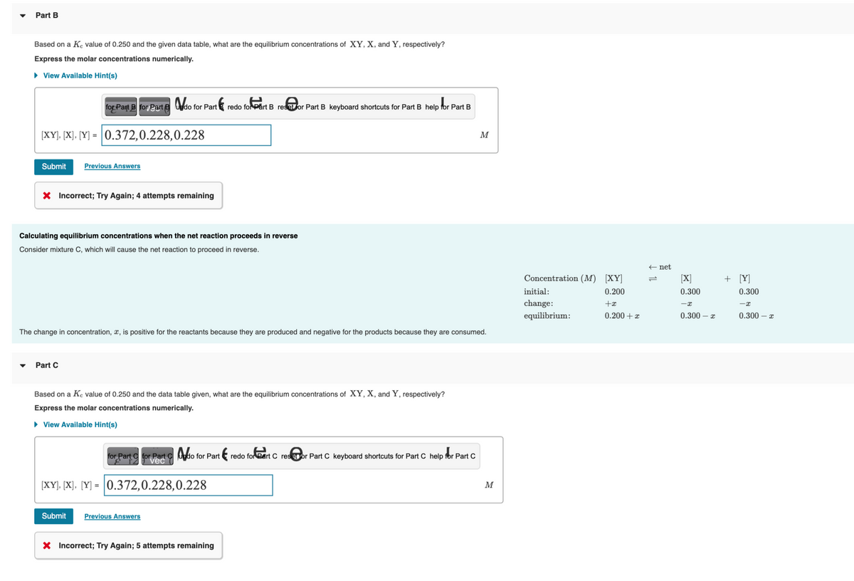 Part B
Based on a Ke value of 0.250 and the given data table, what are the equilibrium concentrations of XY, X, and Y, respectively?
Express the molar concentrations numerically.
▸ View Available Hint(s)
for Part B for Part B do for Part
th
redo for Part B reset or Part B keyboard shortcuts for Part B help for Part B
[XY], [X], [Y] = 0.372,0.228,0.228
Submit Previous Answers
X Incorrect; Try Again; 4 attempts remaining
Calculating equilibrium concentrations when the net reaction proceeds in reverse
Consider mixture C, which will cause the net reaction to proceed in reverse.
Part C
The change in concentration, x, is positive for the reactants because they are produced and negative for the products because they are consumed.
Based on a Ke value of 0.250 and the data table given, what are the equilibrium concentrations of XY, X, and Y, respectively?
Express the molar concentrations numerically.
► View Available Hint(s)
for Part C
for Part C
for Part C
vec
[XY], [X], [Y] = 0.372,0.228,0.228
do for Part
Submit Previous Answers
X Incorrect; Try Again; 5 attempts remaining
M
redo for Part C reset for Part C keyboard shortcuts for Part C help for Part C
M
Concentration (M) [XY]
0.200
+x
0.200 + x
initial:
change:
equilibrium:
← net
1L
[X]
0.300
-x
0.300 - x
+ [Y]
0.300
-x
0.300 - x