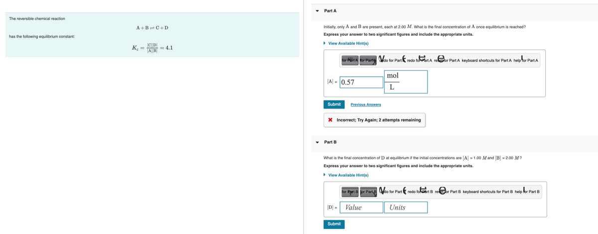 The reversible chemical reaction
has the following equilibrium constant:
A+B=C+D
Kc =
[C][D]
= 4.1
[A][B]
Part A
Initially, only A and B are present, each at 2.00 M. What is the final concentration of A once equilibrium is reached?
Express your answer to two significant figures and include the appropriate units.
► View Available Hint(s)
[A] = 0.57
Submit Previous Answers
for Part A for Part A do for Part redo foart A
Part B
X Incorrect; Try Again; 2 attempts remaining
[D] =
Submit
mol
L
What is the final concentration of D at equilibrium if the initial concentrations are [A] = 1.00 M and [B] = 2.00 M?
Express your answer to two significant figures and include the appropriate units.
► View Available Hint(s)
for Rart B for Part B do for Part
Value
redo for Part A refor Part A keyboard shortcuts for Part A help for Part A
Units
redo for part B restor Part B keyboard shortcuts for Part B help for Part B