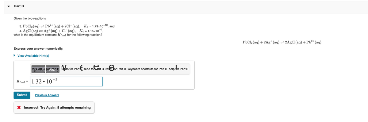 Part B
Given the two reactions
3. PbCl₂ (aq) = Pb²+ (aq) + 2Cl(aq), K3=1.79x10-10, and
4. AgCl(aq) Ag+ (aq) + Cl(aq), K₁=1.15x10-4,
what is the equilibrium constant Kfinal for the following reaction?
Express your answer numerically.
► View Available Hint(s)
for Part B for Part&do for Part redo fol Part B resor Part B keyboard shortcuts for Part B help for Part B
-2
Kfinal = 1.32
10-²
Submit
●
Previous Answers
X Incorrect; Try Again; 5 attempts remaining
PbCl₂ (aq) + 2Ag+ (aq) = 2AgCl(aq) + Pb²+ (aq)